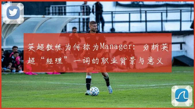 英超教练为何称为Manager：分析英超“经理”一词的职业背景与意义